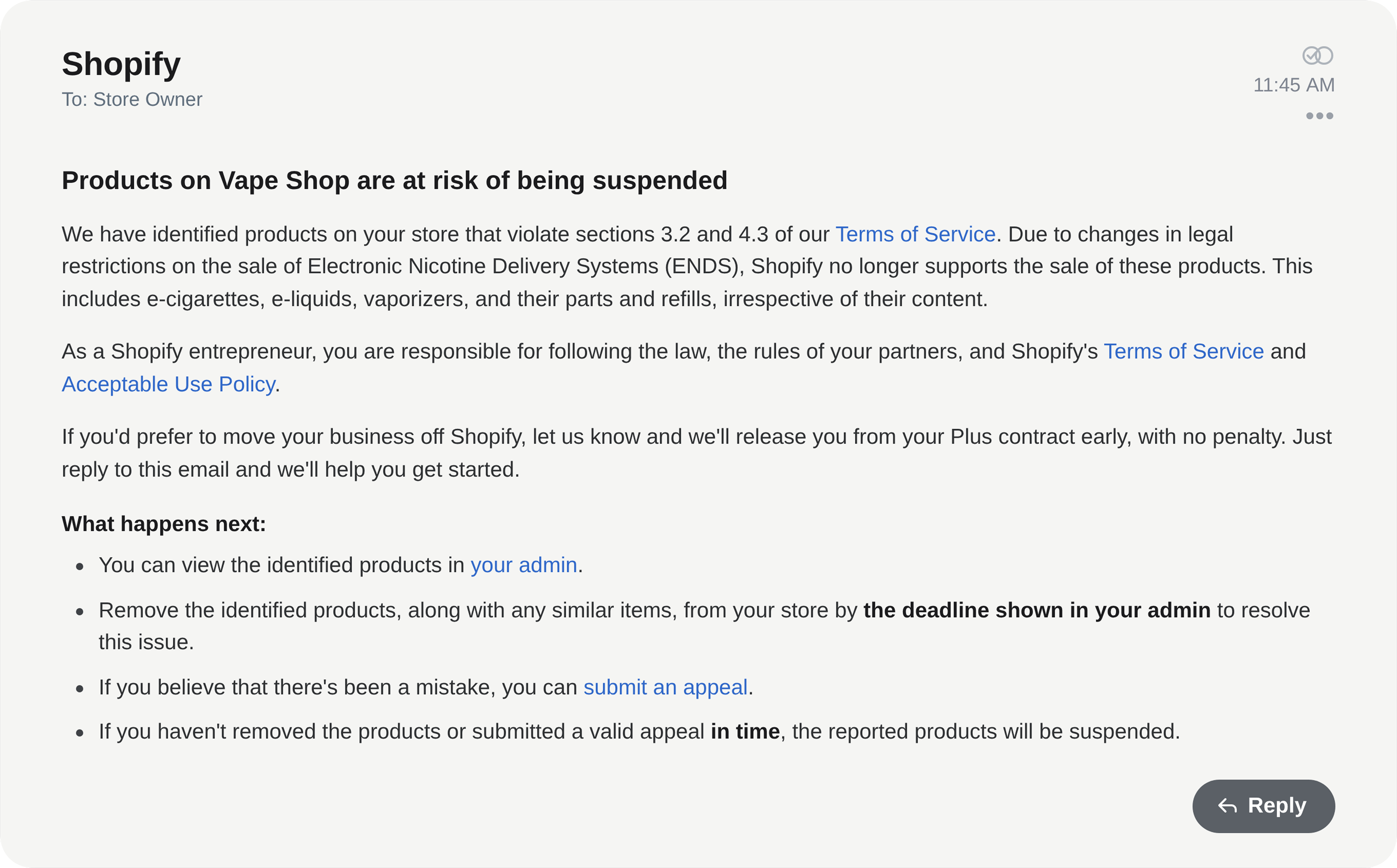 Email from Shopify: Products on Vape Shop are at risk of being suspended - Shopify no longer supports the sale of Electronic Nicotine Delivery Systems (ENDS), including e-cigarettes, e-liquids, vaporizers, and their parts and refills. Affected products must be removed by the deadline shown in your admin or they will be suspended.